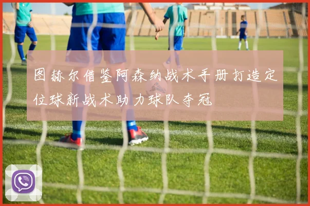 图赫尔借鉴阿森纳战术手册打造定位球新战术助力球队夺冠