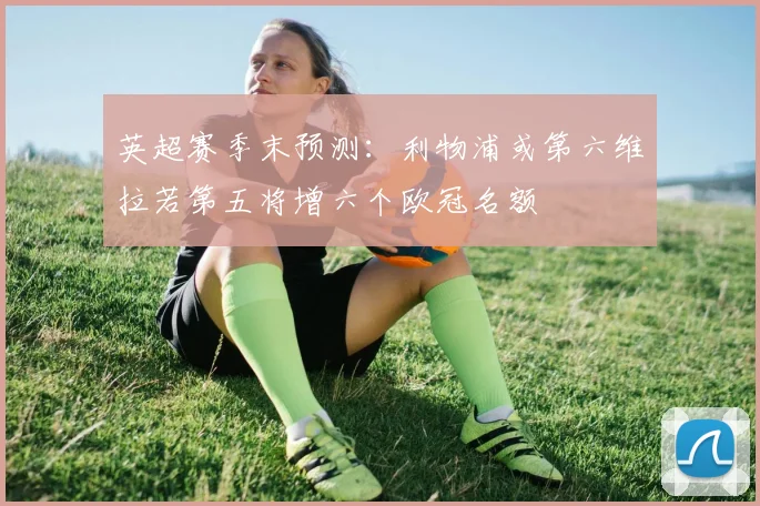英超赛季末预测：利物浦或第六维拉若第五将增六个欧冠名额