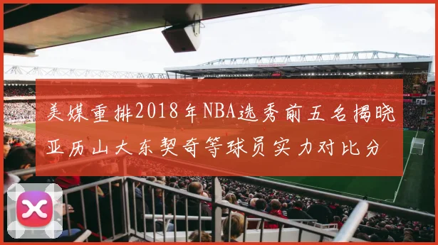 美媒重排2018年NBA选秀前五名揭晓亚历山大东契奇等球员实力对比分析