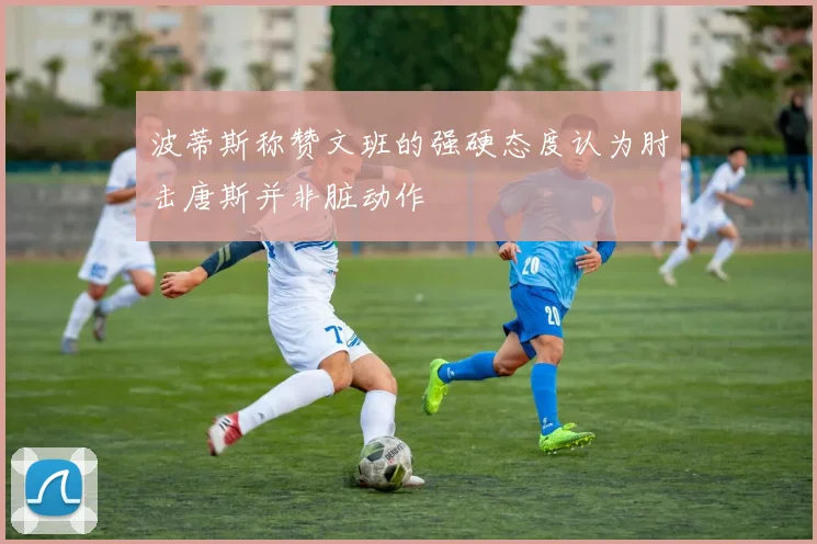 波蒂斯称赞文班的强硬态度认为肘击唐斯并非脏动作