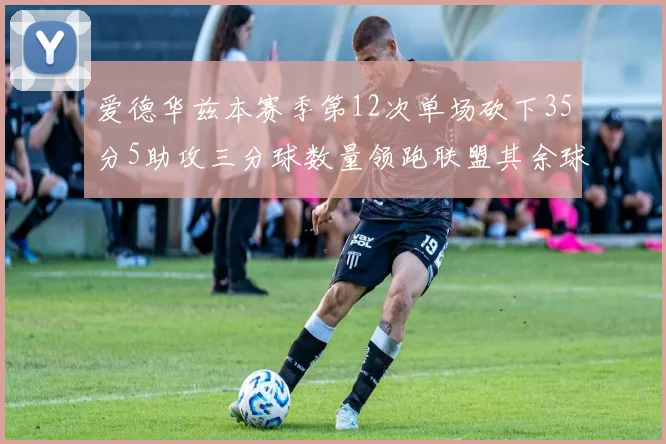 爱德华兹本赛季第12次单场砍下35分5助攻三分球数量领跑联盟其余球员最多仅8次