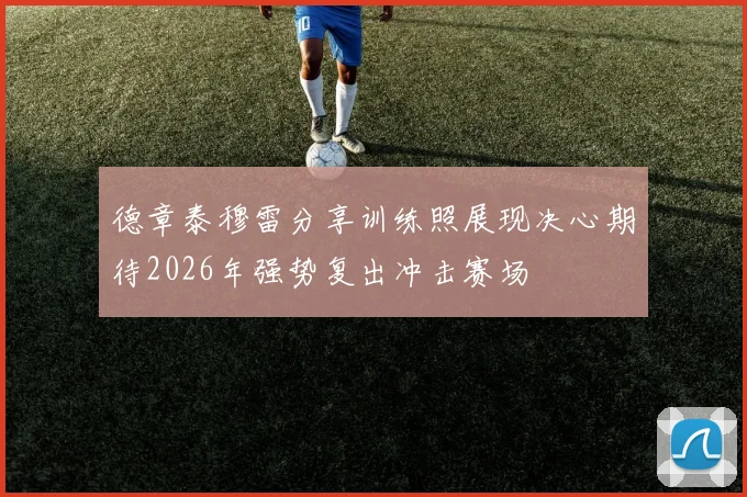 德章泰穆雷分享训练照展现决心期待2026年强势复出冲击赛场