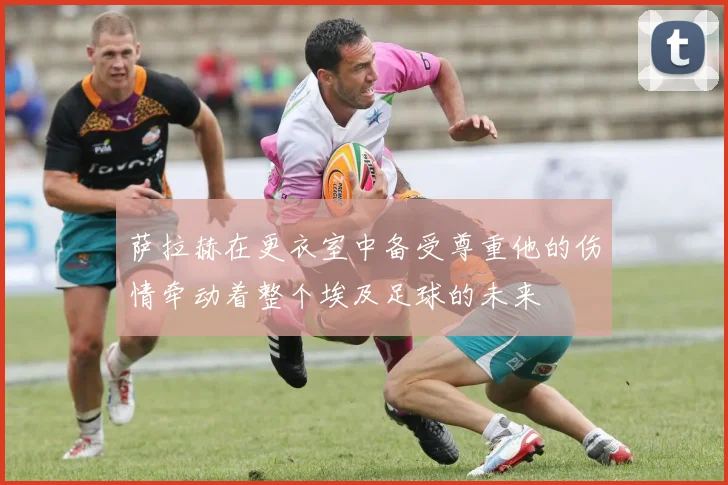 萨拉赫在更衣室中备受尊重他的伤情牵动着整个埃及足球的未来