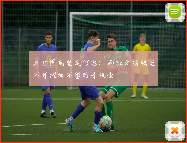 库尔图瓦坚定信念：西班牙防线坚不可摧绝不留对手机会