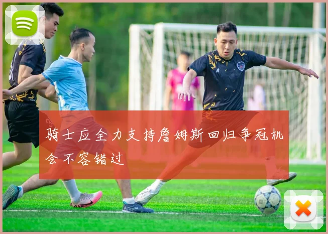 骑士应全力支持詹姆斯回归争冠机会不容错过