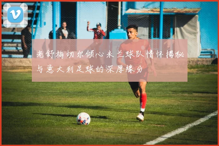 老舒梅切尔倾心米兰球队情怀揭秘与意大利足球的深厚缘分