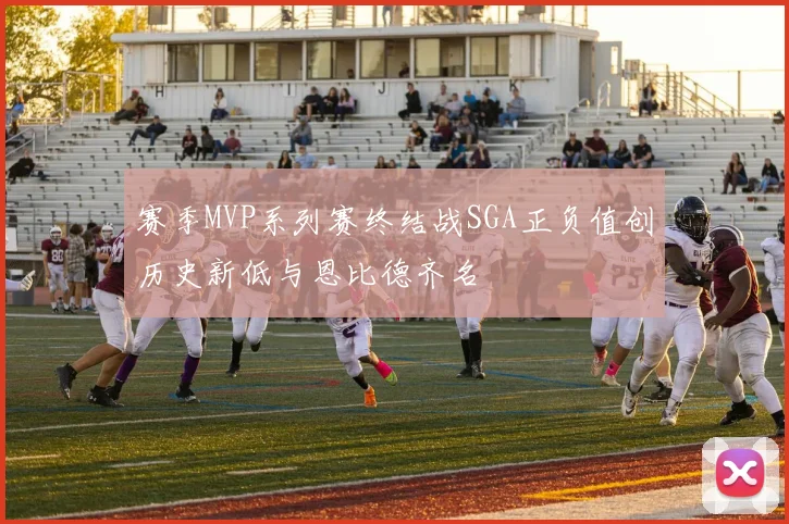 赛季MVP系列赛终结战SGA正负值创历史新低与恩比德齐名