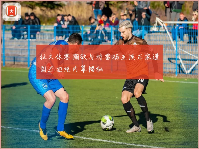 拉文休赛期欲与特雷杨互换东家遭国王拒绝内幕揭秘