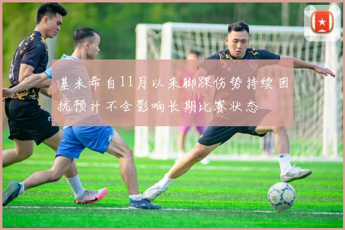 基米希自11月以来脚踝伤势持续困扰预计不会影响长期比赛状态