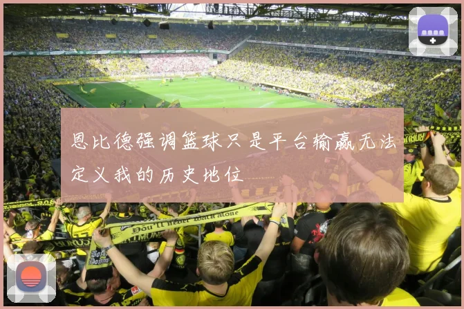 恩比德强调篮球只是平台输赢无法定义我的历史地位