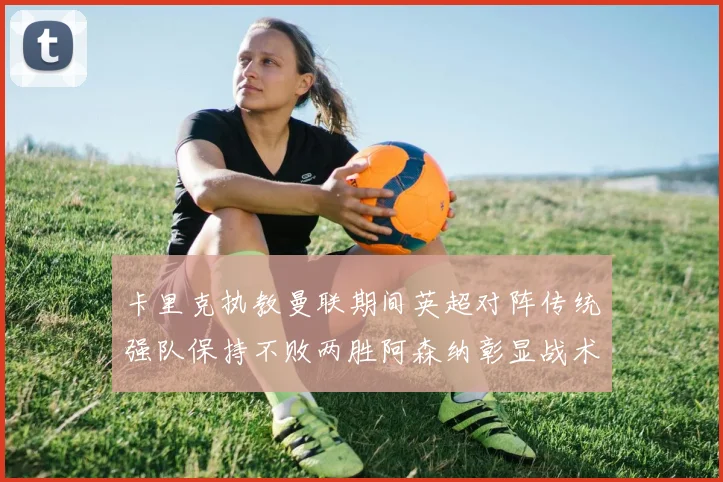 卡里克执教曼联期间英超对阵传统强队保持不败两胜阿森纳彰显战术智慧