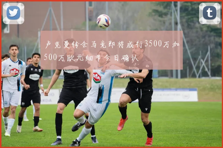 卢克曼转会马竞即将成行3500万加500万欧元细节今日确认