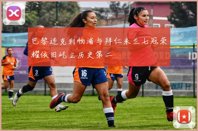 巴黎连克利物浦与拜仁米兰七冠荣耀依旧屹立历史第二