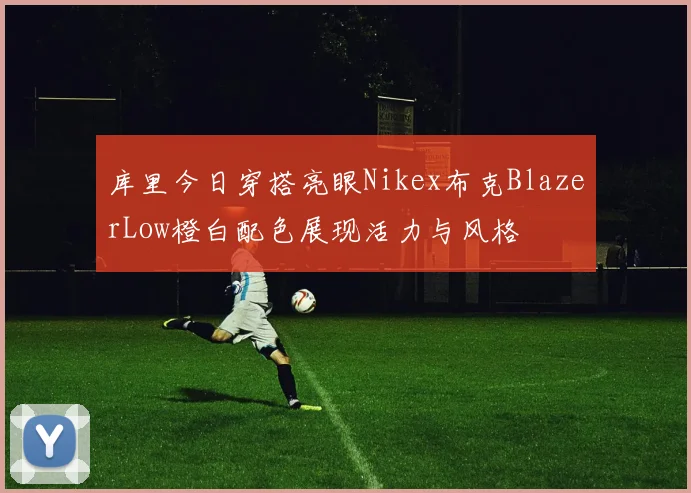 库里今日穿搭亮眼Nikex布克BlazerLow橙白配色展现活力与风格