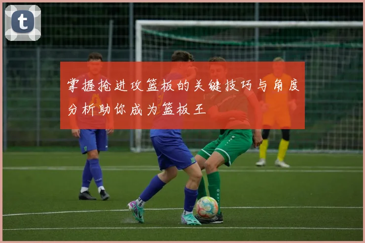 掌握抢进攻篮板的关键技巧与角度分析助你成为篮板王