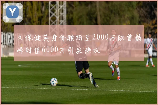 久保健英身价腰斩至2000万欧曾巅峰时值6000万引发热议