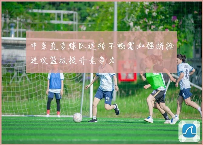 申京直言球队运转不畅需加强拼抢进攻篮板提升竞争力
