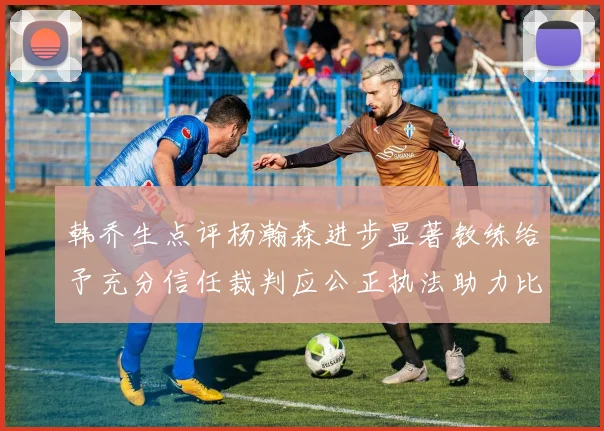 韩乔生点评杨瀚森进步显著教练给予充分信任裁判应公正执法助力比赛发展