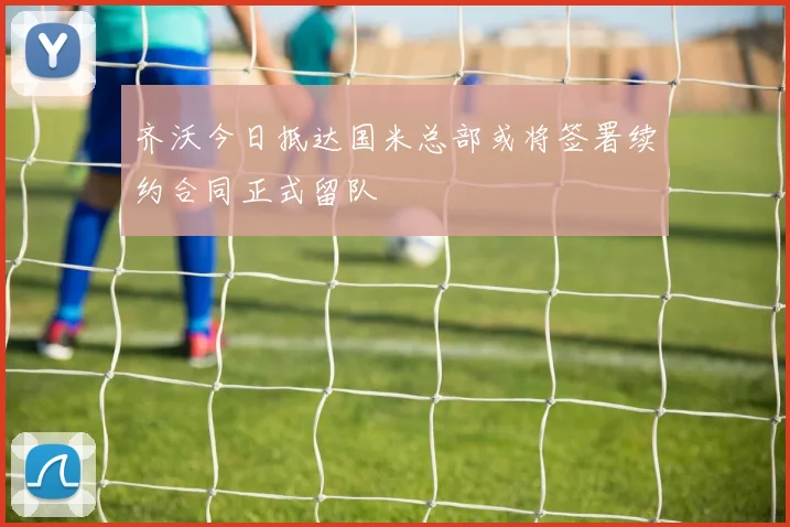 齐沃今日抵达国米总部或将签署续约合同正式留队