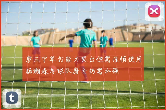 廖三宁单打能力突出但需谨慎使用杨瀚森与球队磨合仍需加强