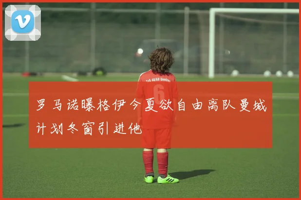 罗马诺曝格伊今夏欲自由离队曼城计划冬窗引进他