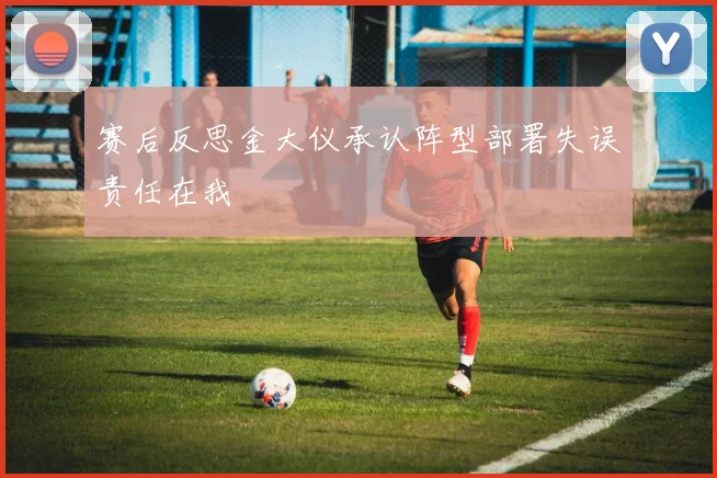 赛后反思金大仪承认阵型部署失误责任在我