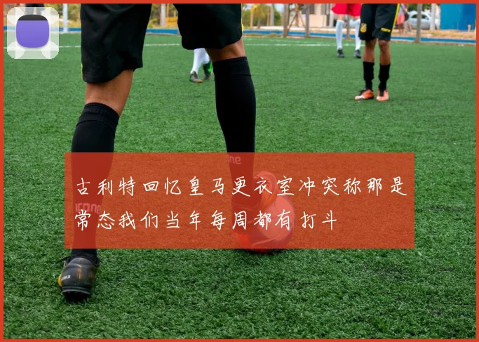 古利特回忆皇马更衣室冲突称那是常态我们当年每周都有打斗