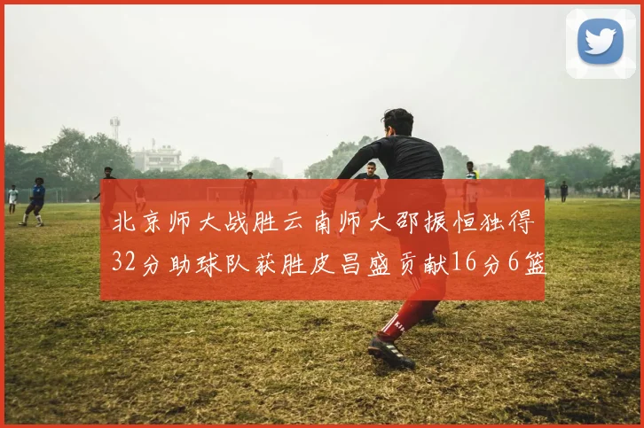 北京师大战胜云南师大邵振恒独得32分助球队获胜皮昌盛贡献16分6篮板5助攻