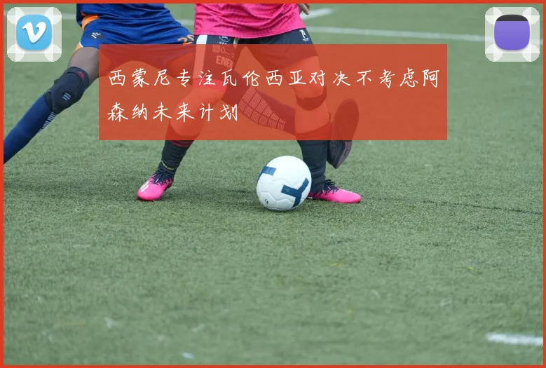 西蒙尼专注瓦伦西亚对决不考虑阿森纳未来计划