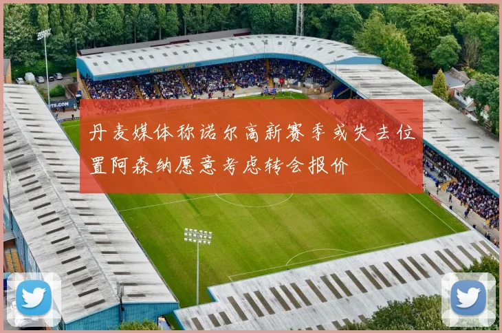 丹麦媒体称诺尔高新赛季或失去位置阿森纳愿意考虑转会报价